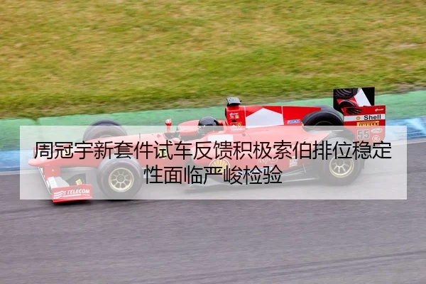 周冠宇新套件试车反馈积极索伯排位稳定性面临严峻检验